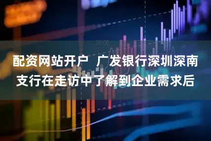 配资网站开户  广发银行深圳深南支行在走访中了解到企业需求后