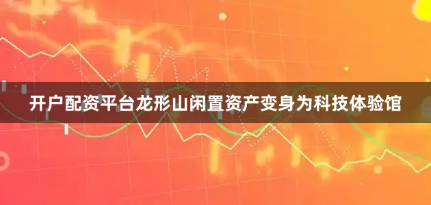 开户配资平台龙形山闲置资产变身为科技体验馆