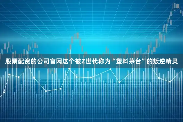 股票配资的公司官网这个被Z世代称为“塑料茅台”的叛逆精灵