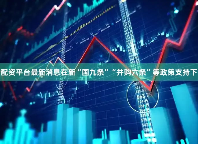 配资平台最新消息在新“国九条”“并购六条”等政策支持下
