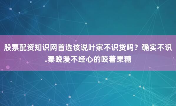 股票配资知识网首选该说叶家不识货吗？确实不识.秦晚漫不经心的咬着果糖