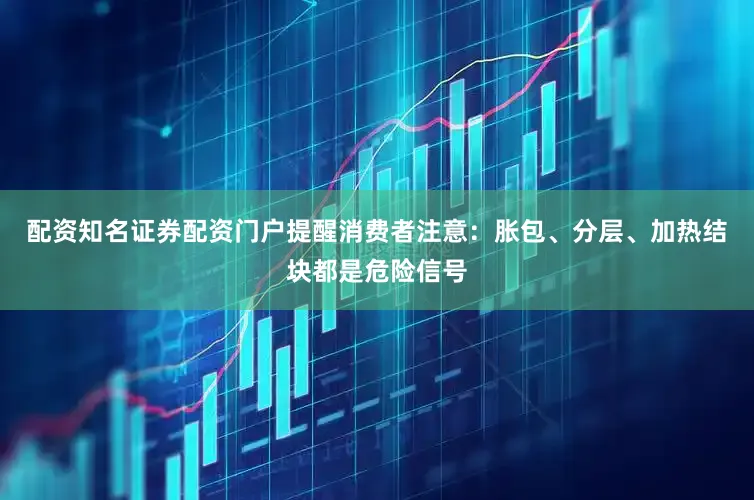 配资知名证券配资门户提醒消费者注意:胀包、分层、加热结块都是危险信号