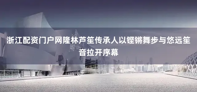 浙江配资门户网隆林芦笙传承人以铿锵舞步与悠远笙音拉开序幕
